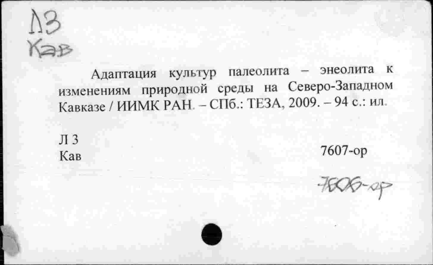 ﻿Адаптация культур палеолита - энеолита к изменениям природной среды на Северо-Западном Кавказе ! ИИМК РАН - СПб.: ТЕЗА, 2009. - 94 с.: ил.
Л 3
Кав
7607-ор